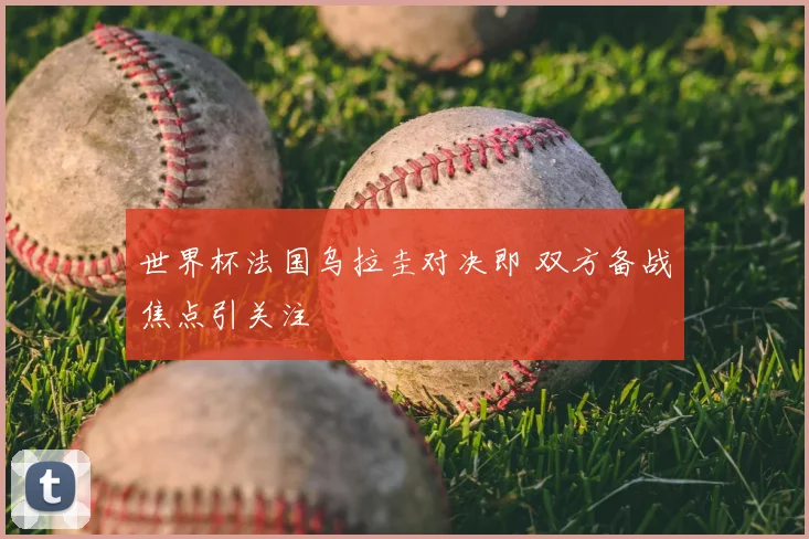 世界杯法国乌拉圭对决即 双方备战焦点引关注