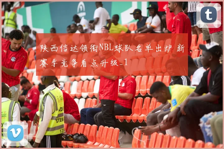 陕西信达领衔NBL球队名单出炉 新赛季竞争看点升级_1