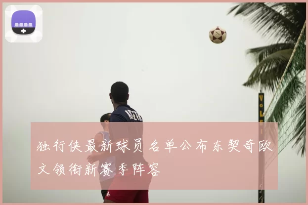 独行侠最新球员名单公布东契奇欧文领衔新赛季阵容