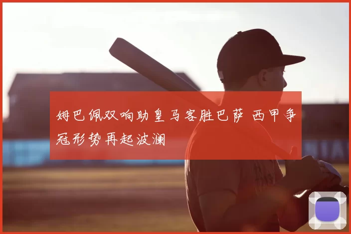 姆巴佩双响助皇马客胜巴萨 西甲争冠形势再起波澜