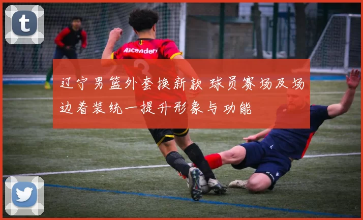 辽宁男篮外套换新款 球员赛场及场边着装统一提升形象与功能