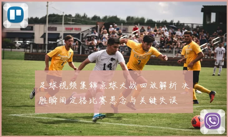 足球视频集锦点球大战回放解析 决胜瞬间定格比赛悬念与关键失误