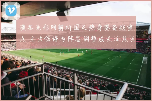 澳客竞彩网解析国足热身赛备战重点 主力伤停与阵容调整成关注焦点