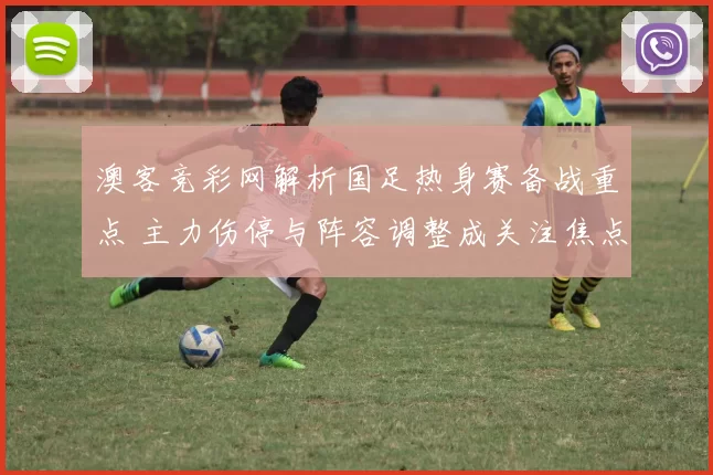 澳客竞彩网解析国足热身赛备战重点 主力伤停与阵容调整成关注焦点