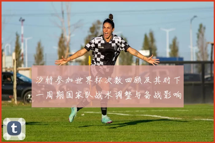 沙特参加世界杯次数回顾及其对下一周期国家队战术调整与备战影响