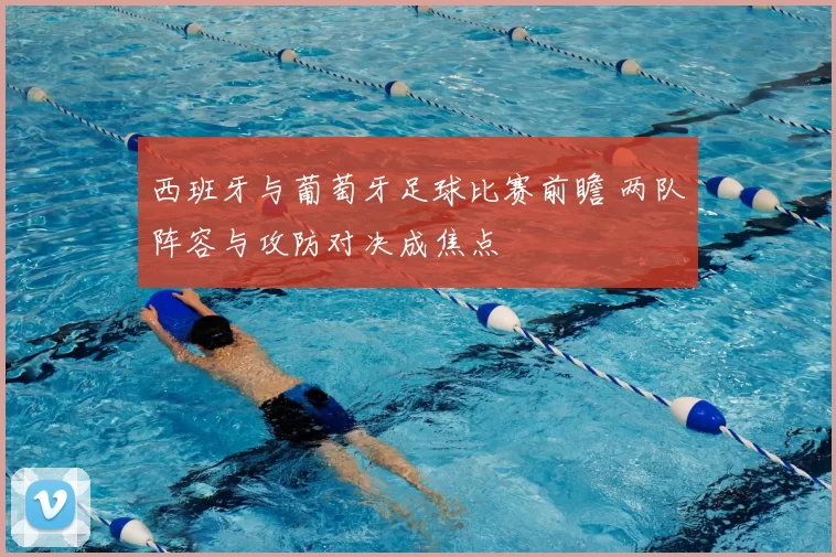 西班牙与葡萄牙足球比赛前瞻 两队阵容与攻防对决成焦点