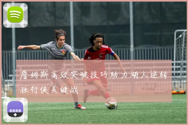 詹姆斯高效突破技巧助力湖人逆转独行侠关键战