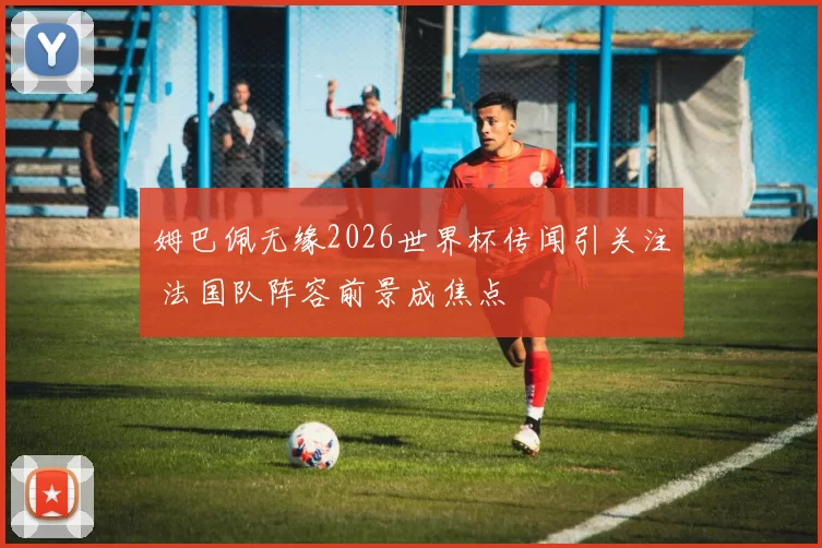 姆巴佩无缘2026世界杯传闻引关注 法国队阵容前景成焦点