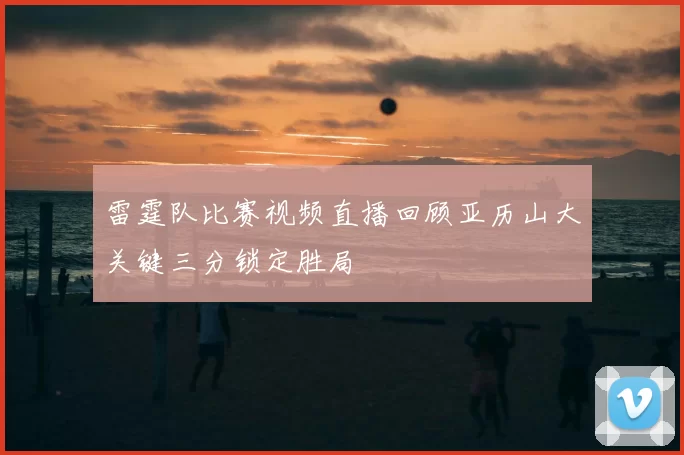 雷霆队比赛视频直播回顾亚历山大关键三分锁定胜局