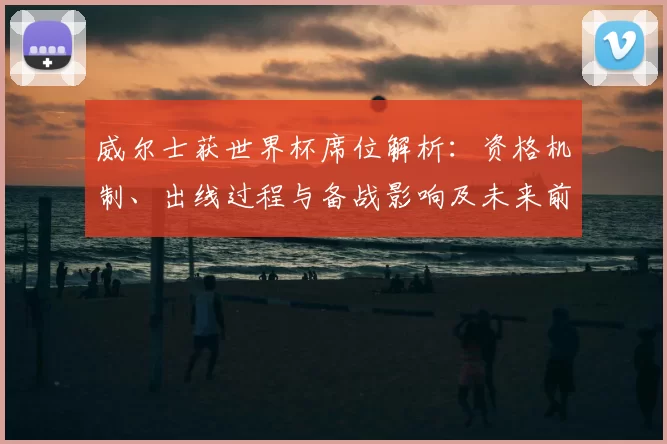 威尔士获世界杯席位解析：资格机制、出线过程与备战影响及未来前景