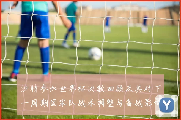 沙特参加世界杯次数回顾及其对下一周期国家队战术调整与备战影响