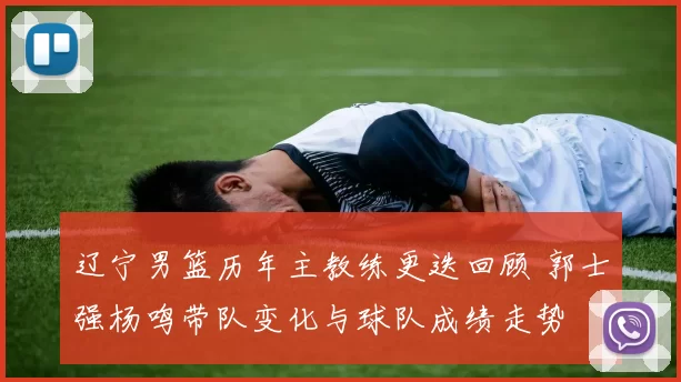 辽宁男篮历年主教练更迭回顾 郭士强杨鸣带队变化与球队成绩走势