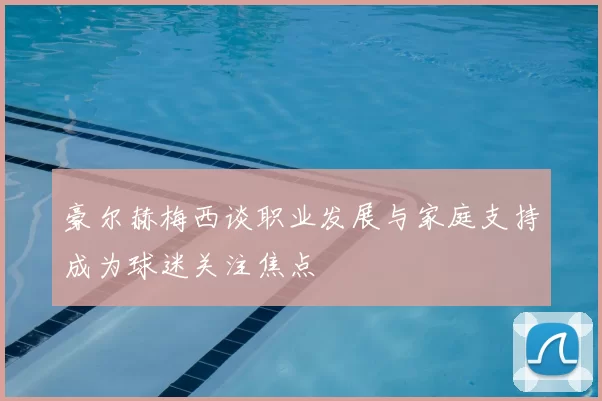 豪尔赫梅西谈职业发展与家庭支持成为球迷关注焦点