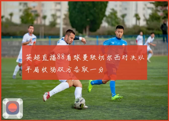 英超直播88看球曼联切尔西对决以平局收场双方各取一分