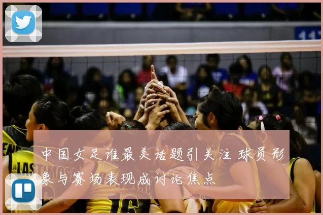 中国女足谁最美话题引关注 球员形象与赛场表现成讨论焦点