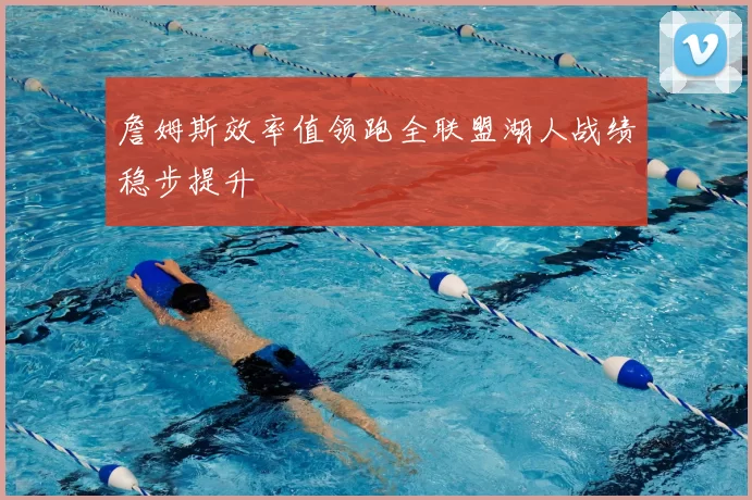 詹姆斯效率值领跑全联盟湖人战绩稳步提升