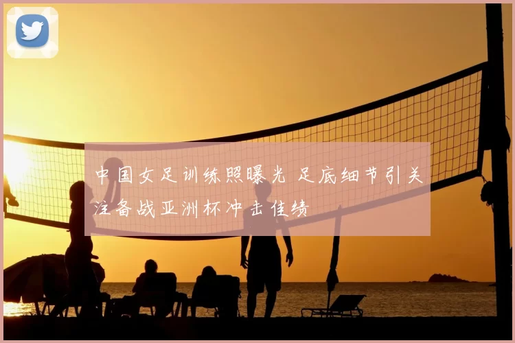 中国女足训练照曝光 足底细节引关注备战亚洲杯冲击佳绩