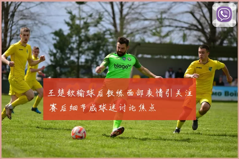 王楚钦输球后教练面部表情引关注 赛后细节成球迷讨论焦点