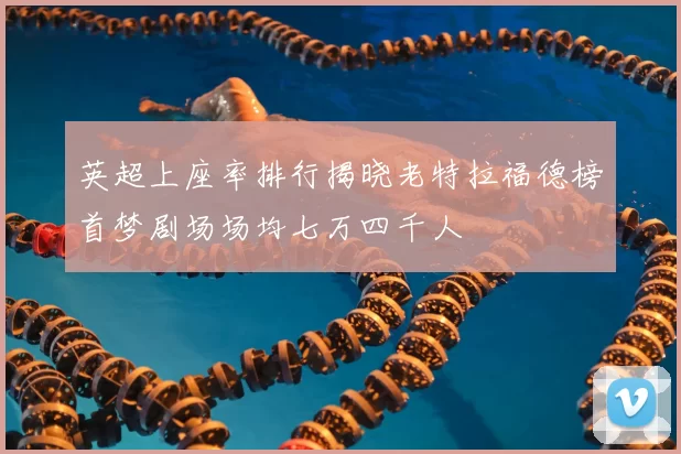 英超上座率排行揭晓老特拉福德榜首梦剧场场均七万四千人