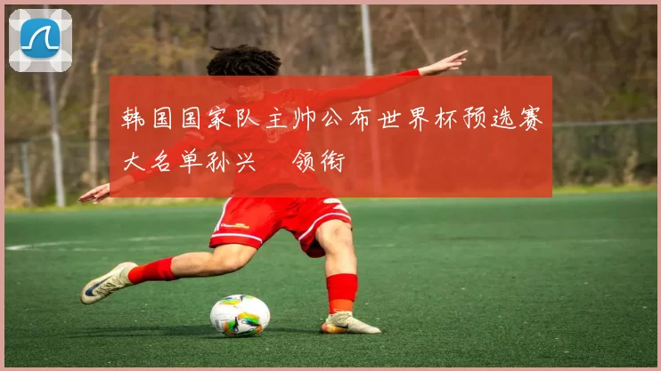 韩国国家队主帅公布世界杯预选赛大名单孙兴慜领衔