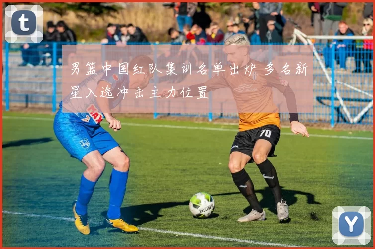 男篮中国红队集训名单出炉 多名新星入选冲击主力位置