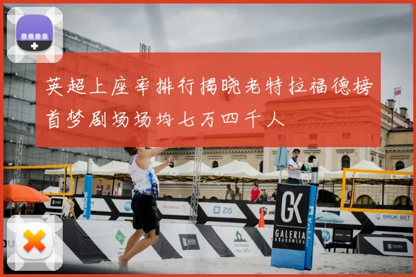 英超上座率排行揭晓老特拉福德榜首梦剧场场均七万四千人