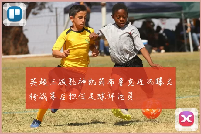 英超三版乳神凯莉布鲁克近况曝光转战幕后担任足球评论员