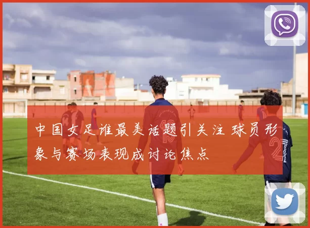 中国女足谁最美话题引关注 球员形象与赛场表现成讨论焦点