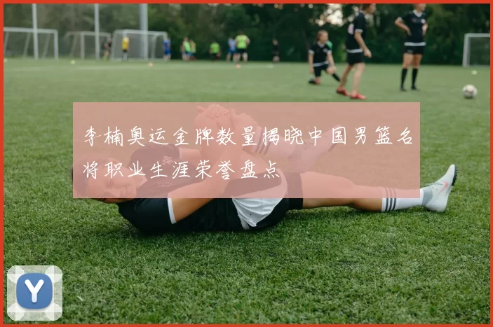 李楠奥运金牌数量揭晓中国男篮名将职业生涯荣誉盘点