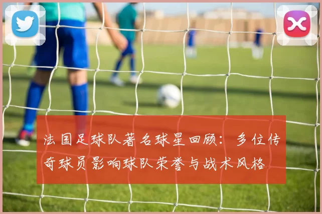 法国足球队著名球星回顾：多位传奇球员影响球队荣誉与战术风格