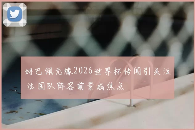 姆巴佩无缘2026世界杯传闻引关注 法国队阵容前景成焦点