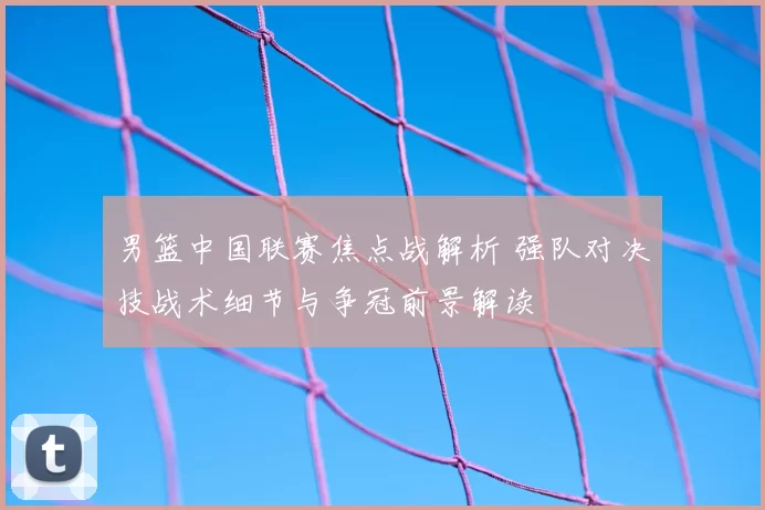 男篮中国联赛焦点战解析 强队对决技战术细节与争冠前景解读