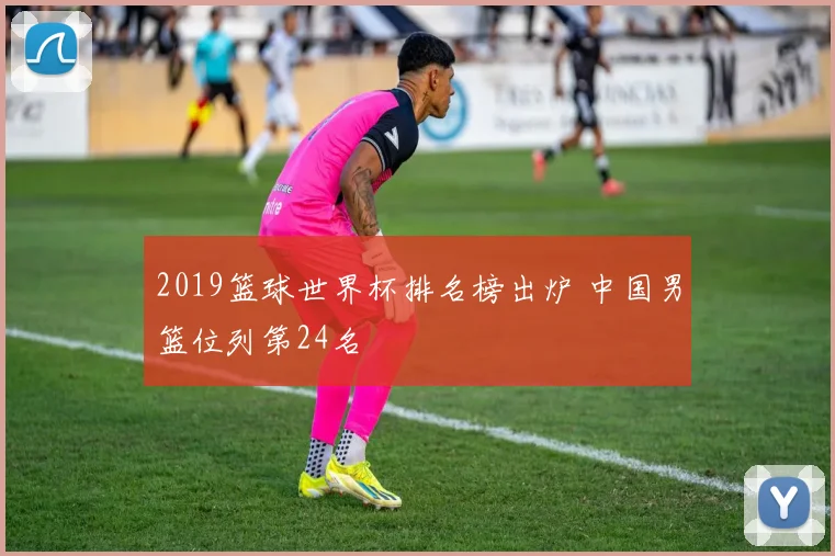 2019篮球世界杯排名榜出炉 中国男篮位列第24名