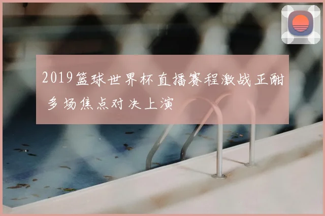 2019篮球世界杯直播赛程激战正酣 多场焦点对决上演