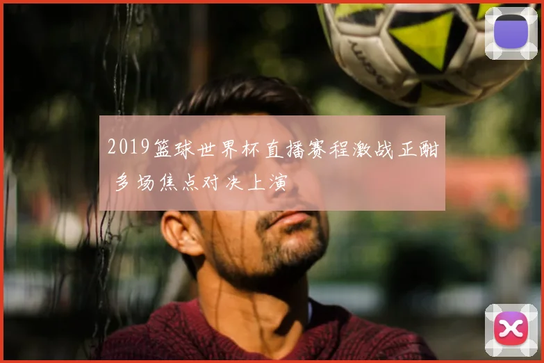2019篮球世界杯直播赛程激战正酣 多场焦点对决上演