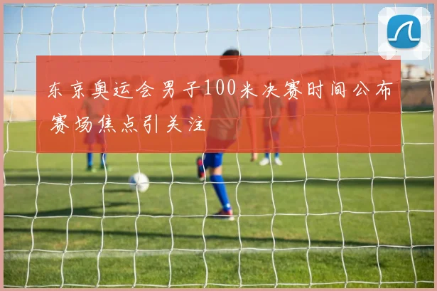 东京奥运会男子100米决赛时间公布 赛场焦点引关注