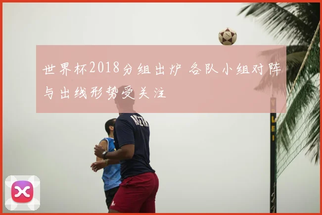 世界杯2018分组出炉 各队小组对阵与出线形势受关注